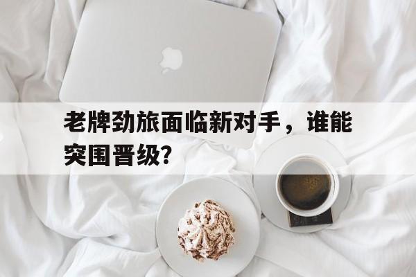 随机老牌劲旅面临新对手，谁能突围晋级？