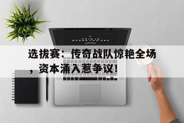 随机选拔赛：传奇战队惊艳全场，资本涌入惹争议！