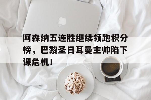 随机阿森纳五连胜继续领跑积分榜，巴黎圣日耳曼主帅陷下课危机！