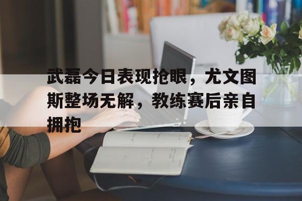 随机武磊今日表现抢眼，尤文图斯整场无解，教练赛后亲自拥抱