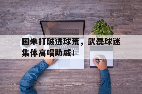 随机国米打破进球荒，武磊球迷集体高唱助威！