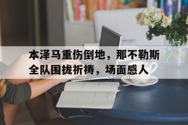 随机本泽马重伤倒地，那不勒斯全队围拢祈祷，场面感人梅西在告别巴塞罗那时泪流满面